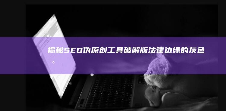 揭秘SEO伪原创工具破解版：法律边缘的灰色地带与风险警示